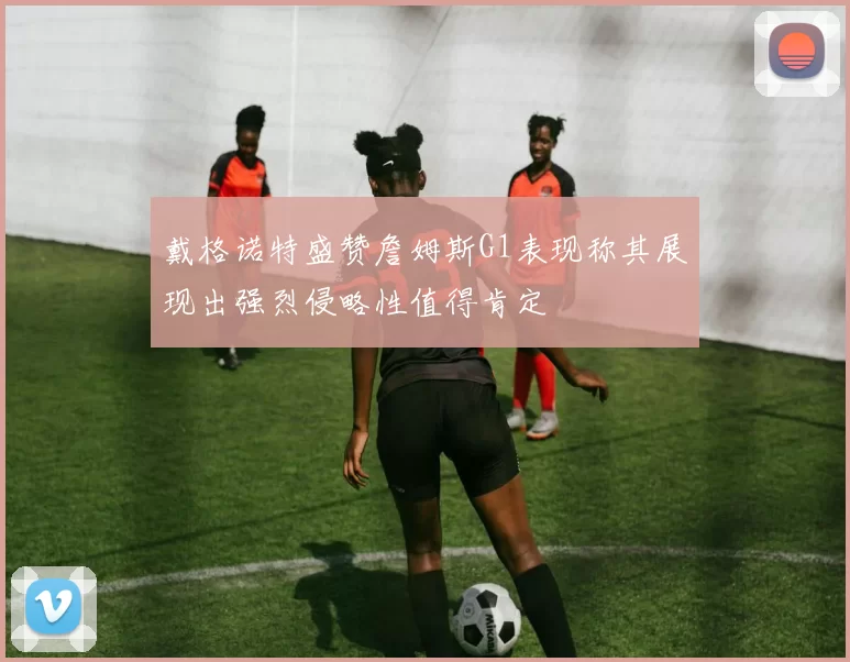 戴格诺特盛赞詹姆斯G1表现称其展现出强烈侵略性值得肯定
