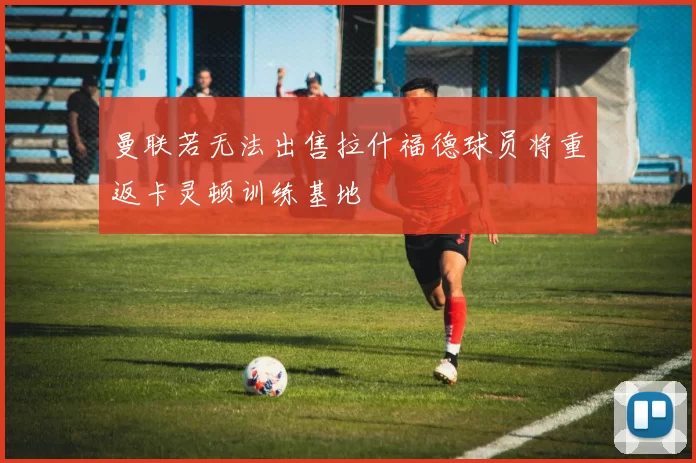 曼联若无法出售拉什福德球员将重返卡灵顿训练基地