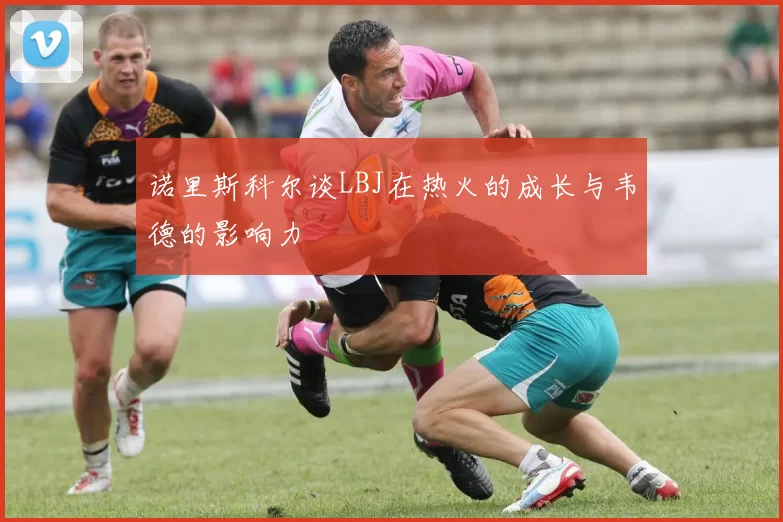 诺里斯科尔谈LBJ在热火的成长与韦德的影响力