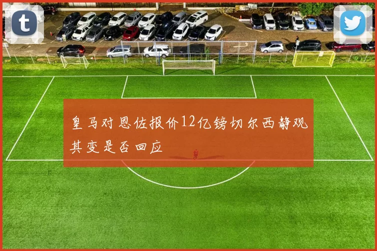 皇马对恩佐报价12亿镑切尔西静观其变是否回应
