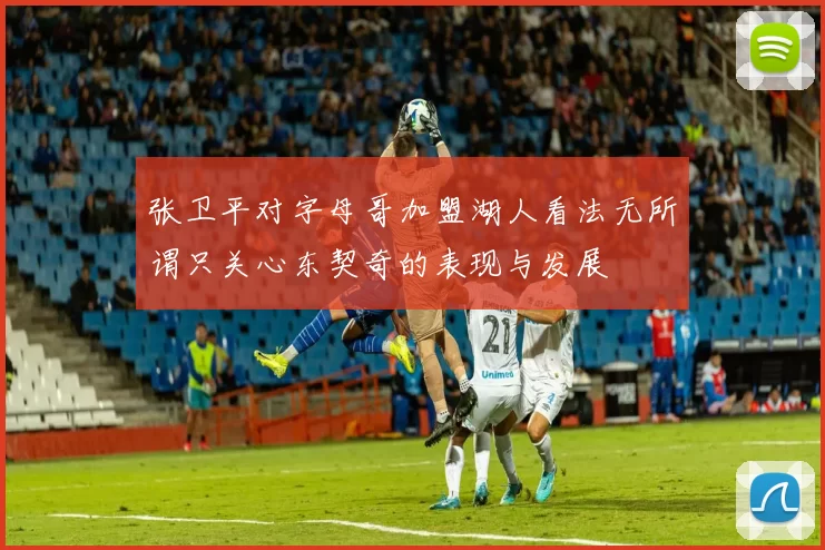 张卫平对字母哥加盟湖人看法无所谓只关心东契奇的表现与发展