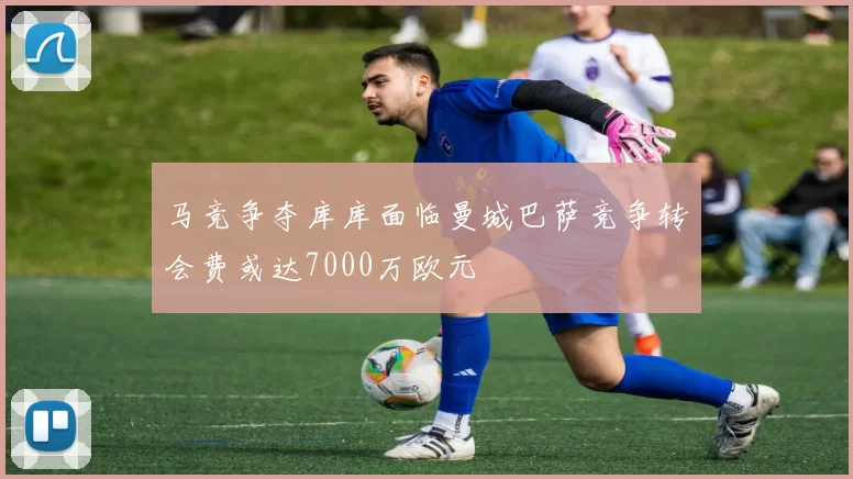 马竞争夺库库面临曼城巴萨竞争转会费或达7000万欧元