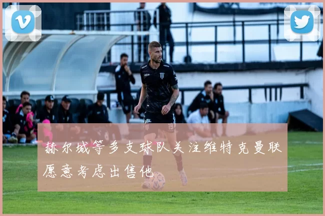 赫尔城等多支球队关注维特克曼联愿意考虑出售他