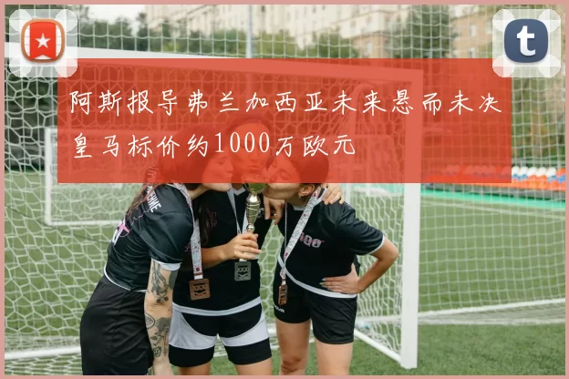 阿斯报导弗兰加西亚未来悬而未决皇马标价约1000万欧元