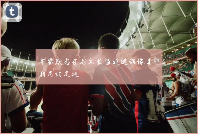 布雷默志在尤文长留追随偶像基耶利尼的足迹