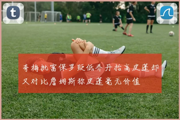 夸梅批富保罗贬低乔丹抬高皮蓬却又对比詹姆斯称皮蓬毫无价值