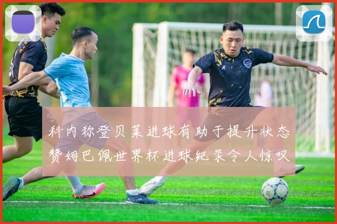科内称登贝莱进球有助于提升状态赞姆巴佩世界杯进球纪录令人惊叹