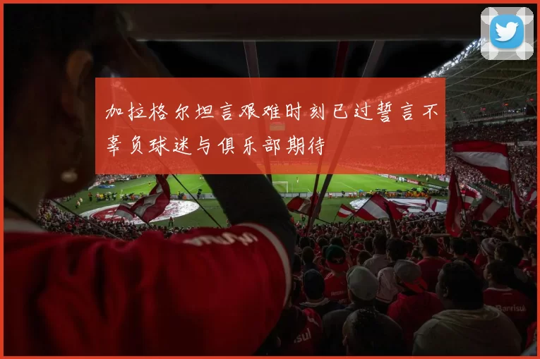 加拉格尔坦言艰难时刻已过誓言不辜负球迷与俱乐部期待