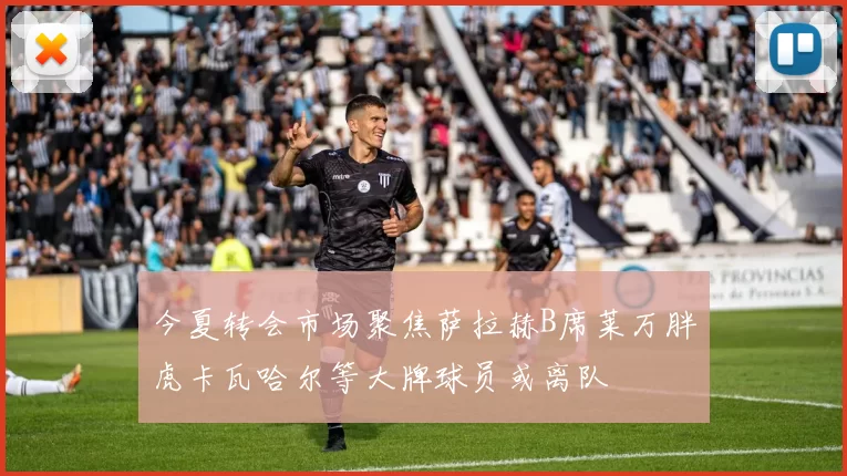 今夏转会市场聚焦萨拉赫B席莱万胖虎卡瓦哈尔等大牌球员或离队