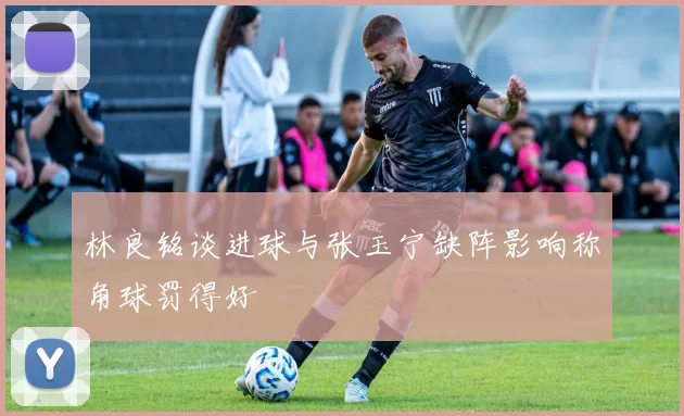 林良铭谈进球与张玉宁缺阵影响称角球罚得好