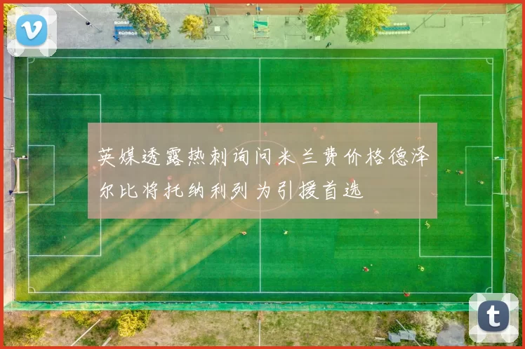 英媒透露热刺询问米兰费价格德泽尔比将托纳利列为引援首选
