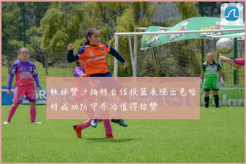 铁林赞沙梅特自信投篮表现出色哈特成功防守乔治值得称赞