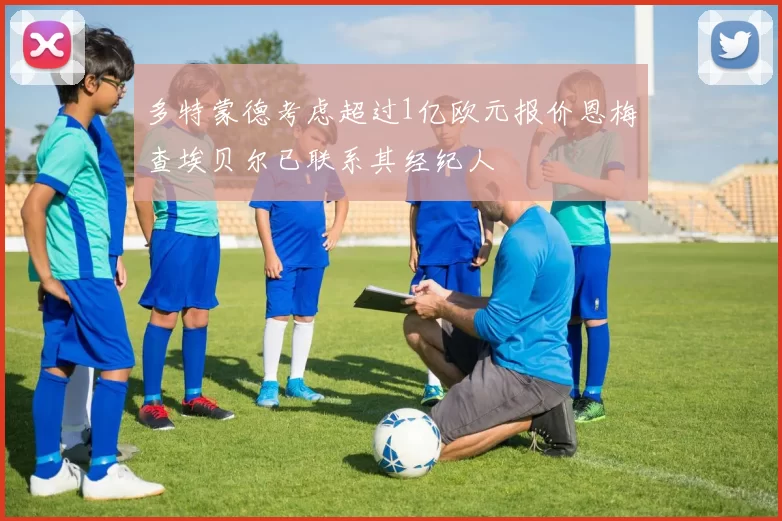 多特蒙德考虑超过1亿欧元报价恩梅查埃贝尔已联系其经纪人