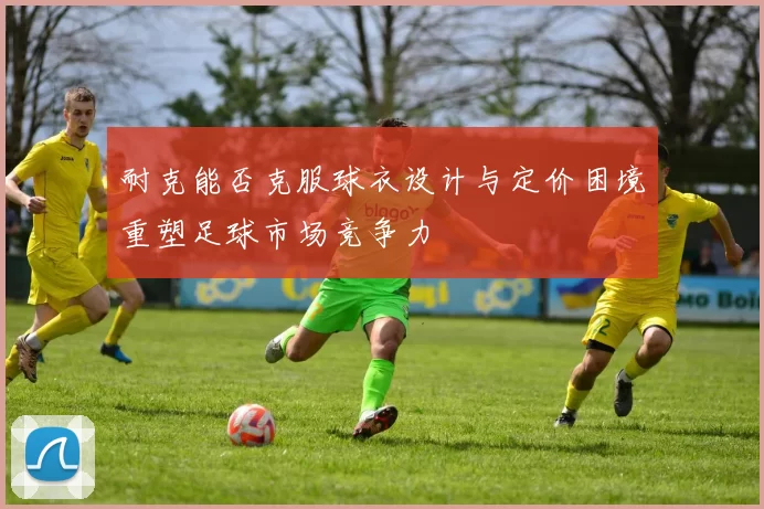 耐克能否克服球衣设计与定价困境重塑足球市场竞争力