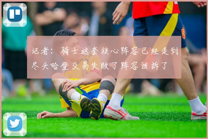 记者：骑士这套核心阵容已经走到尽头哈登交易失败了阵容该拆了
