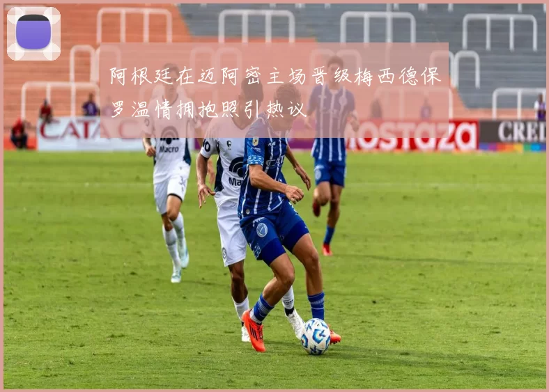 阿根廷在迈阿密主场晋级梅西德保罗温情拥抱照引热议