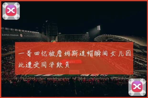一哥回忆被詹姆斯追帽瞬间女儿因此遭受同学欺负