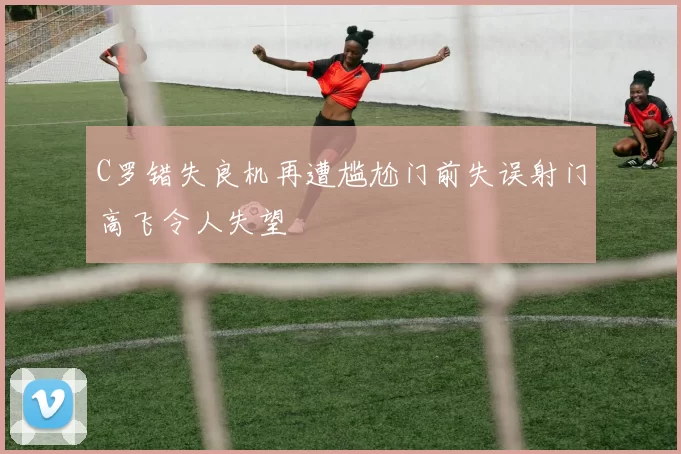 C罗错失良机再遭尴尬门前失误射门高飞令人失望
