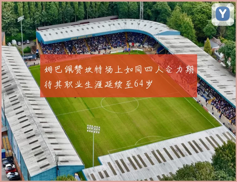 姆巴佩赞坎特场上如同四人合力期待其职业生涯延续至64岁