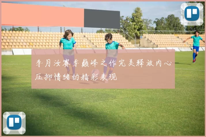 李月汝赛季巅峰之作完美释放内心压抑情绪的精彩表现