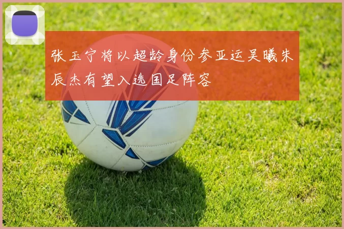 张玉宁将以超龄身份参亚运吴曦朱辰杰有望入选国足阵容