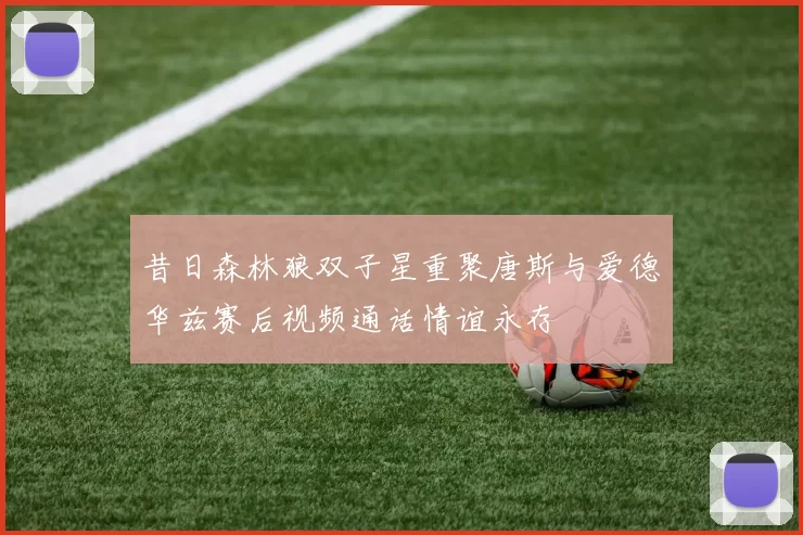昔日森林狼双子星重聚唐斯与爱德华兹赛后视频通话情谊永存