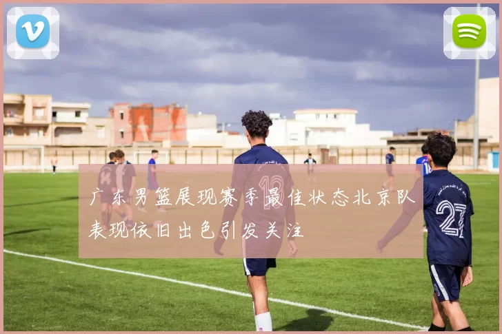 广东男篮展现赛季最佳状态北京队表现依旧出色引发关注