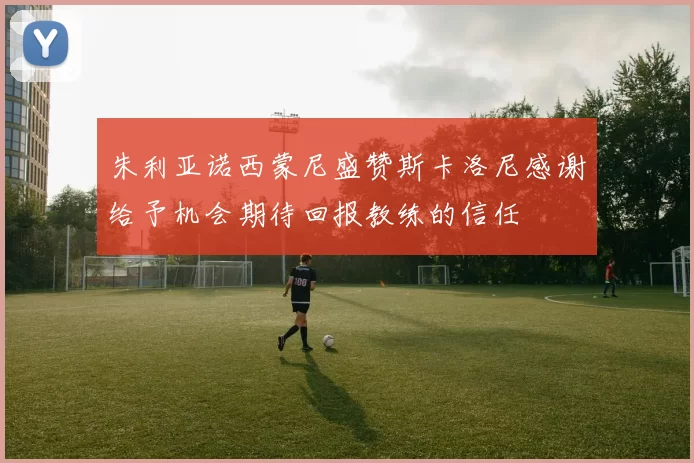 朱利亚诺西蒙尼盛赞斯卡洛尼感谢给予机会期待回报教练的信任