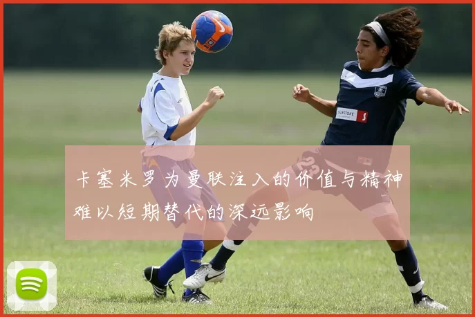 卡塞米罗为曼联注入的价值与精神难以短期替代的深远影响