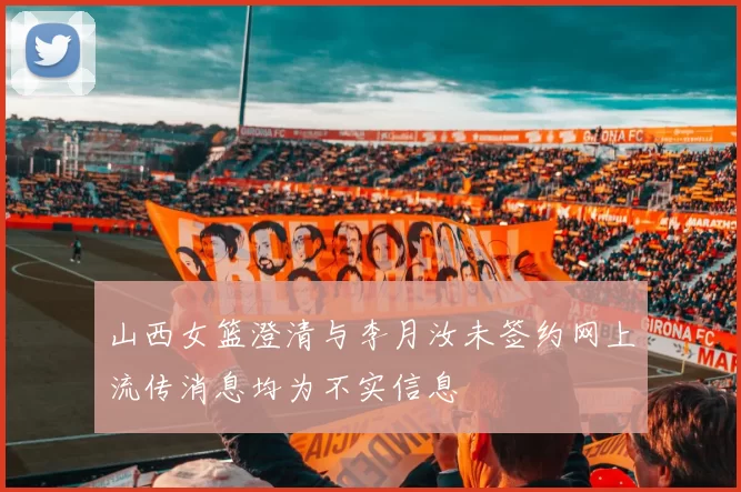 山西女篮澄清与李月汝未签约网上流传消息均为不实信息