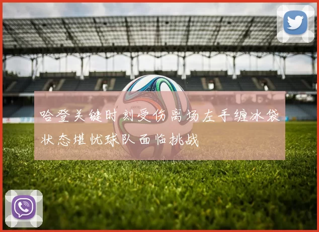 哈登关键时刻受伤离场左手缠冰袋状态堪忧球队面临挑战