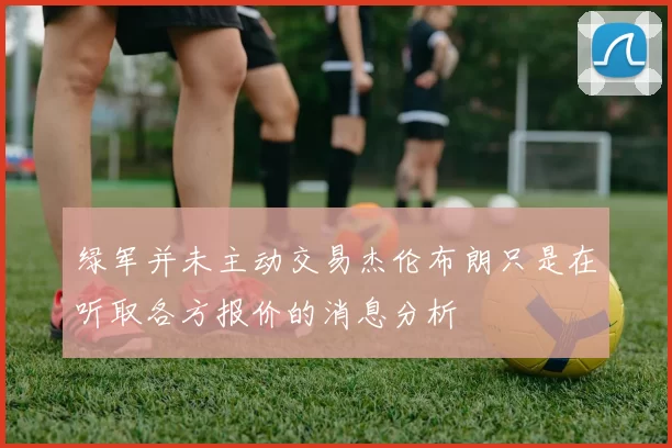 绿军并未主动交易杰伦布朗只是在听取各方报价的消息分析
